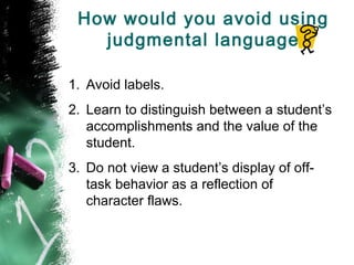 How would you avoid using
judgmental language
1. Avoid labels.
2. Learn to distinguish between a student’s
accomplishments and the value of the
student.
3. Do not view a student’s display of off-
task behavior as a reflection of
character flaws.
 