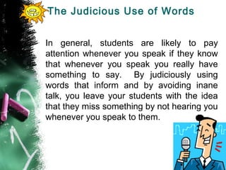 The Judicious Use of Words
In general, students are likely to pay
attention whenever you speak if they know
that whenever you speak you really have
something to say. By judiciously using
words that inform and by avoiding inane
talk, you leave your students with the idea
that they miss something by not hearing you
whenever you speak to them.
 