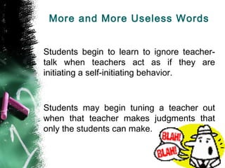 More and More Useless Words
Students begin to learn to ignore teacher-
talk when teachers act as if they are
initiating a self-initiating behavior.
Students may begin tuning a teacher out
when that teacher makes judgments that
only the students can make.
 
