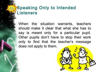 Speaking Only to Intended
Listeners
When the situation warrants, teachers
should make it clear that what she has to
say is meant only for a particular pupil.
Other pupils don’t have to stop their work
only to find that the teacher’s message
does not apply to them.
 
