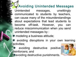 Avoiding Unintended Messages
Unintended messages, unwittingly
communicated to students by teachers,
can cause many of the misunderstandings
about expectations that lead students to
become off-task. However, you can
reduce miscommunication when you send
unintended messages by :
modeling a business attitude;
avoiding disruptions in your own learning
activities;
avoiding destructive positive
reinforcers; and
avoiding destructive punishments.
 