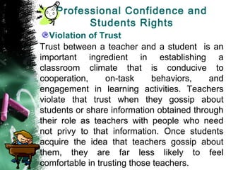 Professional Confidence and
Students Rights
Violation of Trust
Trust between a teacher and a student is an
important ingredient in establishing a
classroom climate that is conducive to
cooperation, on-task behaviors, and
engagement in learning activities. Teachers
violate that trust when they gossip about
students or share information obtained through
their role as teachers with people who need
not privy to that information. Once students
acquire the idea that teachers gossip about
them, they are far less likely to feel
comfortable in trusting those teachers.
 