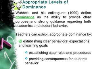 Appropriate Levels of
Dominance
Wubbels and his colleagues (1999) define
dominance as the ability to provide clear
purpose and strong guidance regarding both
academics and student behavior.
Teachers can exhibit appropriate dominance by:
 establishing clear behavioral expectations
and learning goals
 establishing clear rules and procedures
 providing consequences for students
behavior
 