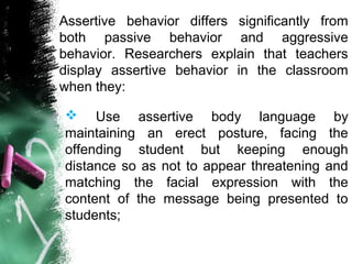 Assertive behavior differs significantly from
both passive behavior and aggressive
behavior. Researchers explain that teachers
display assertive behavior in the classroom
when they:
 Use assertive body language by
maintaining an erect posture, facing the
offending student but keeping enough
distance so as not to appear threatening and
matching the facial expression with the
content of the message being presented to
students;
 