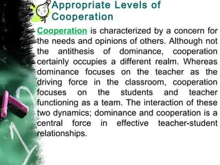 Appropriate Levels of
Cooperation
Cooperation is characterized by a concern for
the needs and opinions of others. Although not
the antithesis of dominance, cooperation
certainly occupies a different realm. Whereas
dominance focuses on the teacher as the
driving force in the classroom, cooperation
focuses on the students and teacher
functioning as a team. The interaction of these
two dynamics; dominance and cooperation is a
central force in effective teacher-student
relationships.
 