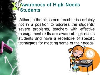 Awareness of High-Needs
Students
Although the classroom teacher is certainly
not in a position to address the students’
severe problems, teachers with effective
management skills are aware of high-needs
students and have a repertoire of specific
techniques for meeting some of their needs.
 