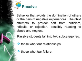 Passive
Behavior that avoids the domination of others
or the pain of negative experiences. The child
attempts to protect self from criticism,
ridicule, or rejection, possibly reacting to
abuse and neglect.
Passive students fall into two subcategories:
 those who fear relationships
 those who fear failure.
 