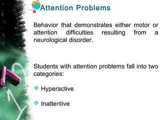 Attention Problems
Behavior that demonstrates either motor or
attention difficulties resulting from a
neurological disorder.
Students with attention problems fall into two
categories:
 Hyperactive
 Inattentive
 