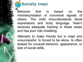Socially Inept
Behavior that is based on the
misinterpretation of nonverbal signals of
others. The child misunderstands facial
expressions and body language. Hasn’t
received adequate training in these areas
and has poor role modeling.
Attempts to make friends but is inept and
unsuccessful. Is forced to be alone. Is often
teased for unusual behavior, appearance, or
lack of social skills.
 