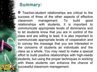 Summary:
Teacher-student relationships are critical to the
success of three of the other aspects of effective
classroom management. To build good
relationships with students, it is important to
communicate appropriate levels of dominance and
to let students know that you are in control of the
class and are willing to lead. It is also important to
communicate appropriate levels of cooperation and
to convey the message that you are interested in
the concerns of students as individuals and the
class as a whole. You may need to make a special
effort to build positive relationships with high-needs
students, but using the proper techniques in working
with these students can enhance the chance of
successful classroom management.
 