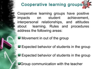 Cooperative learning groups have positive
impacts on student achievement,
interpersonal relationships, and attitudes
about learning. Rules and procedures
address the following areas:
Movement in out of the group
Expected behavior of students in the group
Expected behavior of students in the group
Group communication with the teacher
Cooperative learning groups
 