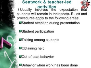 Usually involves the expectation that
students will remain in their seats. Rules and
procedures apply to the following areas:
Student attention during presentation
Student participation
Talking among students
Obtaining help
Out-of-seat behavior
Behavior when work has been done
Seatwork & teacher-led
activities
 