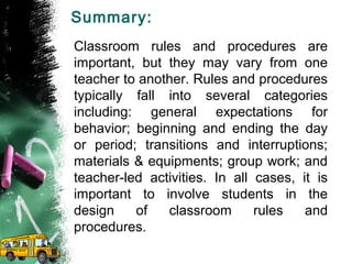 Summary:
Classroom rules and procedures are
important, but they may vary from one
teacher to another. Rules and procedures
typically fall into several categories
including: general expectations for
behavior; beginning and ending the day
or period; transitions and interruptions;
materials & equipments; group work; and
teacher-led activities. In all cases, it is
important to involve students in the
design of classroom rules and
procedures.
 