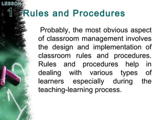 Rules and Procedures
Probably, the most obvious aspect
of classroom management involves
the design and implementation of
classroom rules and procedures.
Rules and procedures help in
dealing with various types of
learners especially during the
teaching-learning process.
 