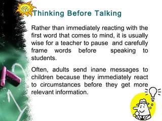 Thinking Before Talking
Rather than immediately reacting with the
first word that comes to mind, it is usually
wise for a teacher to pause and carefully
frame words before speaking to
students.
Often, adults send inane messages to
children because they immediately react
to circumstances before they get more
relevant information.
 