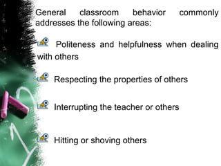 General classroom behavior commonly
addresses the following areas:
Politeness and helpfulness when dealing
with others
Interrupting the teacher or others
Respecting the properties of others
Hitting or shoving others
 