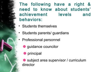 The following have a right &
need to know about students’
achievement levels and
behaviors:
• Students themselves
• Students parents/ guardians
• Professional personnel
 guidance councilor
 principal
 subject area supervisor / curriculum
director
 