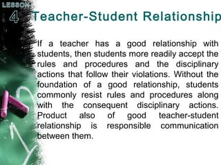 Teacher-Student Relationship
If a teacher has a good relationship with
students, then students more readily accept the
rules and procedures and the disciplinary
actions that follow their violations. Without the
foundation of a good relationship, students
commonly resist rules and procedures along
with the consequent disciplinary actions.
Product also of good teacher-student
relationship is responsible communication
between them.
 