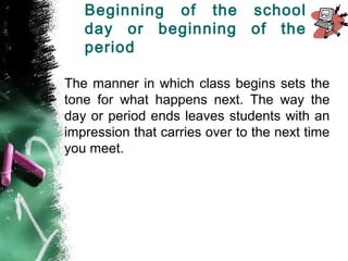 Beginning of the school
day or beginning of the
period
The manner in which class begins sets the
tone for what happens next. The way the
day or period ends leaves students with an
impression that carries over to the next time
you meet.
 