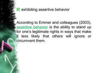  exhibiting assertive behavior
According to Emmer and colleagues (2003),
assertive behavior is the ability to stand up
for one’s legitimate rights in ways that make
it less likely that others will ignore or
circumvent them.
 