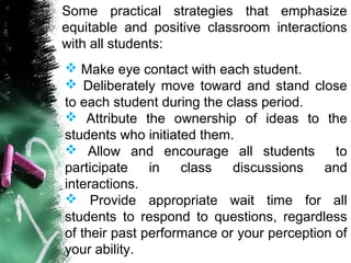 Some practical strategies that emphasize
equitable and positive classroom interactions
with all students:
 Make eye contact with each student.
 Deliberately move toward and stand close
to each student during the class period.
 Attribute the ownership of ideas to the
students who initiated them.
 Allow and encourage all students to
participate in class discussions and
interactions.
 Provide appropriate wait time for all
students to respond to questions, regardless
of their past performance or your perception of
your ability.
 