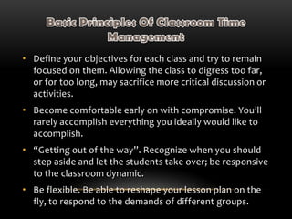 • Define your objectives for each class and try to remain
focused on them. Allowing the class to digress too far,
or for too long, may sacrifice more critical discussion or
activities.
• Become comfortable early on with compromise. You’ll
rarely accomplish everything you ideally would like to
accomplish.
• “Getting out of the way”. Recognize when you should
step aside and let the students take over; be responsive
to the classroom dynamic.
• Be flexible. Be able to reshape your lesson plan on the
fly, to respond to the demands of different groups.
 