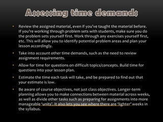 • Review the assigned material, even if you’ve taught the material before.
If you’re working through problem sets with students, make sure you do
the problem sets yourself first. Work through any exercises yourself first,
etc. This will allow you to identify potential problem areas and plan your
lesson accordingly.
• Take into account other time demands, such as the need to review
assignment requirements.
• Allow for time for questions on difficult topics/concepts. Build time for
questions into your lesson plan.
• Estimate the time each task will take, and be prepared to find out that
your estimate is low.
• Be aware of course objectives, not just class objectives. Longer-term
planning allows you to make connections between material across weeks,
as well as divide other tasks such as preparing for assignments into more
manageable ‘units’. It also lets you see where there are ‘lighter’ weeks in
the syllabus.
 