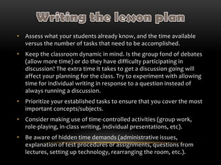 • Assess what your students already know, and the time available
versus the number of tasks that need to be accomplished.
• Keep the classroom dynamic in mind. Is the group fond of debates
(allow more time) or do they have difficulty participating in
discussion? The extra time it takes to get a discussion going will
affect your planning for the class. Try to experiment with allowing
time for individual writing in response to a question instead of
always running a discussion.
• Prioritize your established tasks to ensure that you cover the most
important concepts/subjects.
• Consider making use of time-controlled activities (group work,
role-playing, in-class writing, individual presentations, etc).
• Be aware of hidden time demands (administrative issues,
explanation of test procedures or assignments, questions from
lectures, setting up technology, rearranging the room, etc.).
 