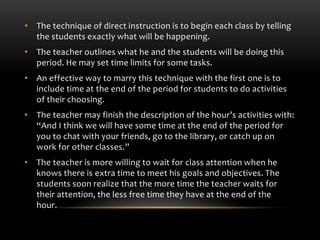 • The technique of direct instruction is to begin each class by telling
the students exactly what will be happening.
• The teacher outlines what he and the students will be doing this
period. He may set time limits for some tasks.
• An effective way to marry this technique with the first one is to
include time at the end of the period for students to do activities
of their choosing.
• The teacher may finish the description of the hour’s activities with:
“And I think we will have some time at the end of the period for
you to chat with your friends, go to the library, or catch up on
work for other classes.”
• The teacher is more willing to wait for class attention when he
knows there is extra time to meet his goals and objectives. The
students soon realize that the more time the teacher waits for
their attention, the less free time they have at the end of the
hour.
 