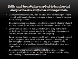 • Classroom management should be based on an understanding of current
research and theory in classroom management and on students' personal
and psychological needs.
• Classroom management depends on establishing positive teacher-student
and peer relationships that create classrooms as communities of support.
• Comprehensive classroom management involves using instructional
methods that facilitate optimal learning by responding to the academic
needs of individual students and the classroom group.
• Comprehensive classroom management involves using organizational and
group management methods that involve students in developing and
committing to behavioral standards that help create a safe, caring
community and using teaching methods that facilitate clear classroom
organization.
• Classroom management involves the ability to use a wide range of
counseling and behavioral methods that involve students in examining
and correcting their inappropriate behavior.
 
