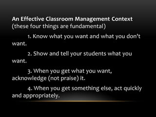 An Effective Classroom Management Context
(these four things are fundamental)
1. Know what you want and what you don't
want.
2. Show and tell your students what you
want.
3. When you get what you want,
acknowledge (not praise) it.
4. When you get something else, act quickly
and appropriately.
 
