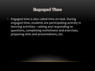 • Engaged time is also called time on task. During
engaged time, students are participating actively in
learning activities—asking and responding to
questions, completing worksheets and exercises,
preparing skits and presentations, etc.
 