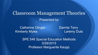 1
Classroom Management Theories
Presented by
Catherine Clinger Damita Terry
Kimberly Myles Laremy Dula
SPE 546 Special Education Methods
3/29/2015
Professor Marguerite Kaupp
 