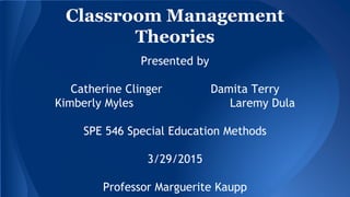 Classroom Management
Theories
Presented by
Catherine Clinger Damita Terry
Kimberly Myles Laremy Dula
SPE 546 Special Education Methods
3/29/2015
Professor Marguerite Kaupp
 