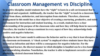 In assertive discipline model students have the “right” to learn in a safe environment that is
structured and organized. Additionally, the teacher has the “right” to teach in a classroom that
is free from chaos, misbehavior, and interruption from students. Therefore, classroom
management in this model has a clear objective of creating a nurturing, productive, and stable
environment for instruction and student learning. As a result, students have a clear
understanding of the purpose of the classroom rules and how they will help them be successful.
Therefore, the teacher is always consistent in every aspect of how they acknowledge both
positive and negative behavior.
Discipline in the Canter model is addresses the behavior and in a way that is least disruptive to
the classroom environment. A “check system” is employed where students know they have
incurred an infraction and there will be a consequence for negative behavior. For the
exceptional learner, the discreet manner in which discipline is handled can be a less humiliating
and demoralizing situation. Nonetheless, the teacher is able to implement corrective action to
produce the desired classroom behavior.
Classroom Management vs Discipline
 