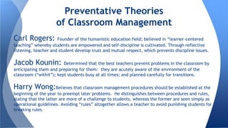 Carl Rogers: Founder of the humanistic education field; believed in “learner-centered
teaching” whereby students are empowered and self-discipline is cultivated. Through reflective
listening, teacher and student develop trust and mutual respect, which prevents discipline issues.
Jacob Kounin: Determined that the best teachers prevent problems in the classroom by
anticipating them and preparing for them: they are acutely aware of the environment of the
classroom (“withit”); kept students busy at all times; and planned carefully for transitions.
Harry Wong:Believes that classroom management procedures should be established at the
beginning of the year to preempt later problems. He distinguishes between procedures and rules,
stating that the latter are more of a challenge to students, whereas the former are seen simply as
operational guidelines. Avoiding “rules” altogether allows a teacher to avoid punishing students for
breaking rules.
Preventative Theories
of Classroom Management
 