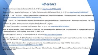 Alfie Kohn on Punishment. (n.d.). Retrieved March 28, 2015, from https://youtu.be/PRE2gqjQx5Q
Behaviorist Theory Negative Reinforcement vs. Positive Reinforcement. (n.d.). Retrieved March 28, 2015, from https://youtu.be/Q1b3Dk6LbKY
Bucher, K. T., & M, L. M. (2002). Exploring the foundations of middle school classroom management. Childhood Education, 78(2), 84-90. Retrieved from
http://search.proquest.com/docview/210380512?accountid=458.
Canter, L. (2010). Lee Canter's assertive discipline: Positive behavior management for today's classroom (4th ed.). Bloomington, IN: Solution Tree Press.
Charles, C. M. (2002). Building classroom discipline (6th ed.). New York: Longman.
Harry Wong: Discipline and Procedures. (n.d.). Retrieved March 28, 2015, from https://youtu.be/u27OKWfLh6Y
Kohn, A. Beyond Discipline : From Compliance to Community, 10th Anniversary Edition. Alexandria, VA, USA: Association for Supervision & Curriculum
Development (ASCD), 2006. ProQuest ebrary. Web. 27 March 2015.
Group Focus Kounin's Model. (n.d.). Retrieved March 28, 2015, from https://youtu.be/c2gyoi3Hrnw
Roache, J., & (Rom) Lewis, R. (2011). Teachers' views on the impact of classroom management on student responsibility. Australian Journal of Education,
55(2), 132-146. Retrieved from http://search.proquest.com/docview/963778064?accountid=458
Tai, B. (1997). Beyond discipline: From compliance to community. Harvard Educational Review, 67(3), 611-613. Retrieved from
http://search.proquest.com/docview/212256580?accountid=35812
Tauber, R. T. (1999). Classroom Management: Sound Theory & Effective Practice. Westport, CT: Greenwood Press. Retrieved from ProQuest ebrary
Web. 28 March 2015.
Reference
 