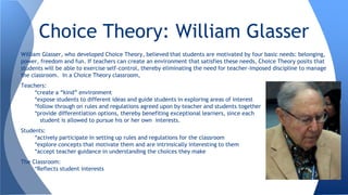 William Glasser, who developed Choice Theory, believed that students are motivated by four basic needs: belonging,
power, freedom and fun. If teachers can create an environment that satisfies these needs, Choice Theory posits that
students will be able to exercise self-control, thereby eliminating the need for teacher-imposed discipline to manage
the classroom. In a Choice Theory classroom,
Teachers:
*create a “kind” environment
*expose students to different ideas and guide students in exploring areas of interest
*follow through on rules and regulations agreed upon by teacher and students together
*provide differentiation options, thereby benefiting exceptional learners, since each
student is allowed to pursue his or her own interests.
Students:
*actively participate in setting up rules and regulations for the classroom
*explore concepts that motivate them and are intrinsically interesting to them
*accept teacher guidance in understanding the choices they make
The Classroom:
*Reflects student interests
Choice Theory: William Glasser
 