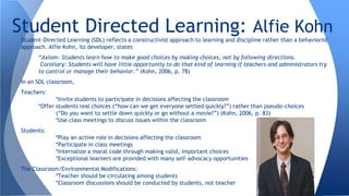 Student-Directed Learning (SDL) reflects a constructivist approach to learning and discipline rather than a behaviorist
approach. Alfie Kohn, its developer, states
“Axiom: Students learn how to make good choices by making choices, not by following directions.
Corollary: Students will have little opportunity to do that kind of learning if teachers and administrators try
to control or manage their behavior.” (Kohn, 2006, p. 78)
In an SDL classroom,
Teachers:
*Invite students to participate in decisions affecting the classroom
*Offer students real choices (“how can we get everyone settled quickly?”) rather than pseudo-choices
(“Do you want to settle down quickly or go without a movie?”) (Kohn, 2006, p. 83)
*Use class meetings to discuss issues within the classroom
Students:
*Play an active role in decisions affecting the classroom
*Participate in class meetings
*Internalize a moral code through making valid, important choices
*Exceptional learners are provided with many self-advocacy opportunities
The Classroom/Environmental Modifications:
*Teacher should be circulating among students
*Classroom discussions should be conducted by students, not teacher
Student Directed Learning: Alfie Kohn
 