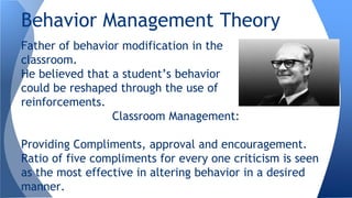 Father of behavior modification in the
classroom.
He believed that a student’s behavior
could be reshaped through the use of
reinforcements.
Classroom Management:
Providing Compliments, approval and encouragement.
Ratio of five compliments for every one criticism is seen
as the most effective in altering behavior in a desired
manner.
Behavior Management Theory
 