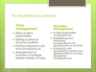 Environmental Modifications
 Organize resources to maximize
student's sense of control and minimize
chaos
 Small group activities- Gives students a
sense of belonging, motivates student
learning, and reduces reliance on
teacher.
 Establish clear work spaces for students
and teachers
 Analyze student needs to design a
space that is functional and friendly
 Learning area should be arranged so
that traffic and flow of activities are
compatible
 