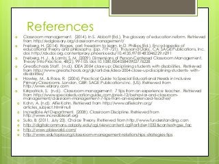 References
 Classroom management. (2014). In S. Abbott (Ed.), The glossary of education reform. Retrieved
from http://edglossary.org/classroom-management/
 Freiberg, H. (2014). Rogers, carl: freedom to learn. In D. Phillips (Ed.), Encyclopedia of
educational theory and philosophy. (pp. 719-721). Thousand Oaks,, CA: SAGE Publications, Inc.
doi: http://dx.doi.org.contentproxy.phoenix.edu/10.4135/9781483346229.n291
 Freiberg, H. J., & Lamb, S. M. (2009). Dimensions of Person-Centered Classroom Management.
Theory Into Practice, 48(2), 99-105. doi:10.1080/00405840902776228
 GreatSchools Staff. (n.d.). IDEA 2004 close up: Disciplining students with disabilities. Retrieved
from http://www.greatschools.org/gk/articles/idea-2004-close-up-disciplining-students- with-
disabilities/
 Howley, M., & Rose, R. (2006). Practical Guide to Special Educational Needs in Inclusive
Primary Classrooms. London, GBR: SAGE Publications Inc. (US). Retrieved from
http://www.ebrary.com
 Kirkpatrick, S. (n.d.). Classroom management: 7 tips from an experience teacher. Retrieved
from http://www.specialeducationguide.com/pre-k-12/behavior-and-classroom-
management/classroom-management-7-tips-from-an-experienced-teacher/
 Kohn, A. (n.d). Alfie Kohn. Retrieved from http://www.alfiekohn.org/
articles_subject.htm#null
 Incredible Art Department. (2008). Classroom Discipline. Retrieved from
http://www.incredibleart.org
 Sullo, B. (2011, July 23). Choice Theory. Retrieved from http://www.funderstanding.com
 http://digitalcommons.calpoly.edu/cgi/viewcontent.cgi?article=1032&context=gse_fac
 http://www.pbisworld.com/
 http://www.edutopia.org/classroom-management-relationships-strategies-tips
 