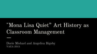 "Mona Lisa Quiet” Art History as
Classroom Management
Dorie Mishael and Angelica Bigsby
VAEA 2015
 
