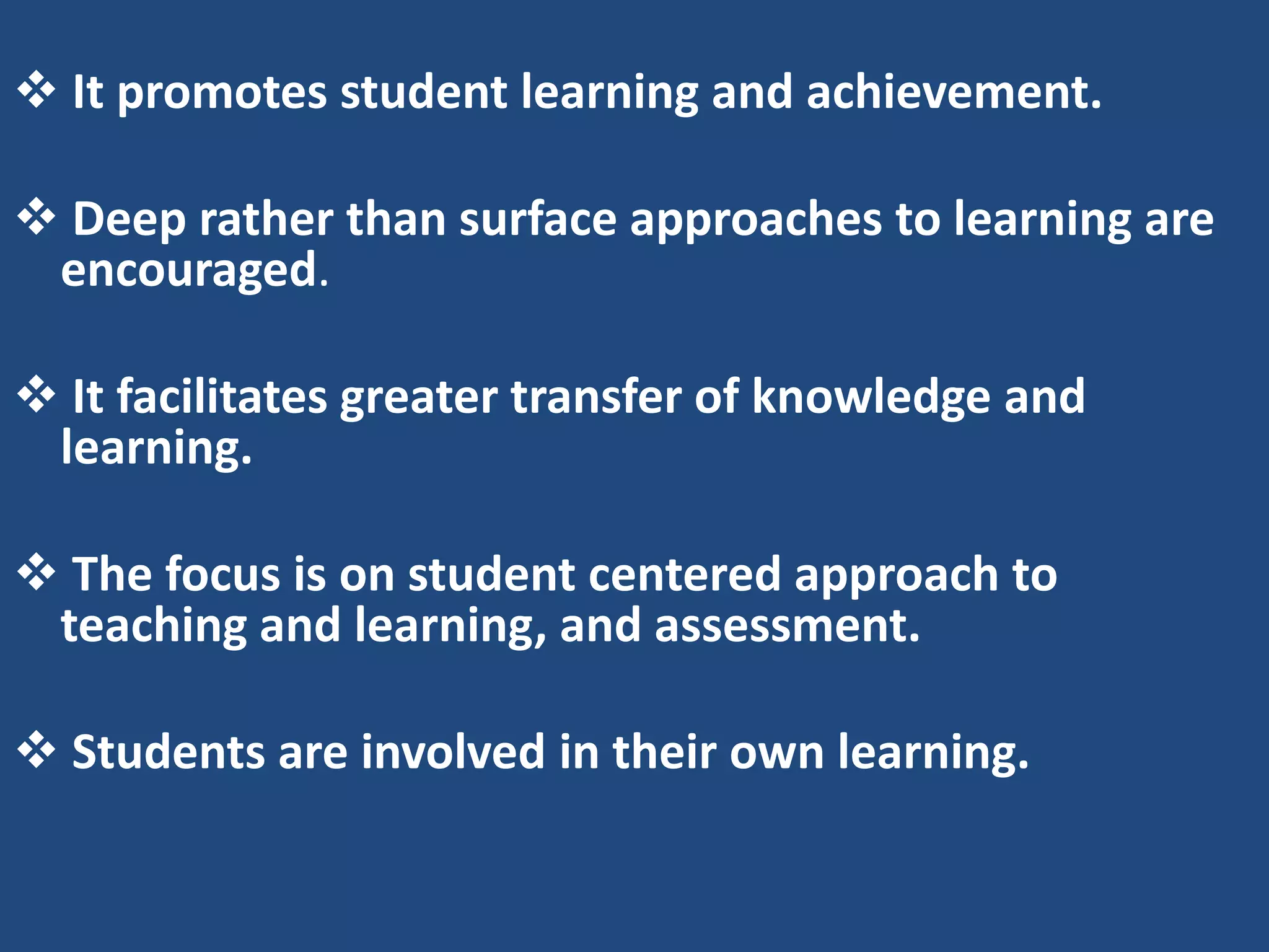  It promotes student learning and achievement.

 Deep rather than surface approaches to learning are
 encouraged.

 It facilitates greater transfer of knowledge and
 learning.

 The focus is on student centered approach to
 teaching and learning, and assessment.

 Students are involved in their own learning.
 