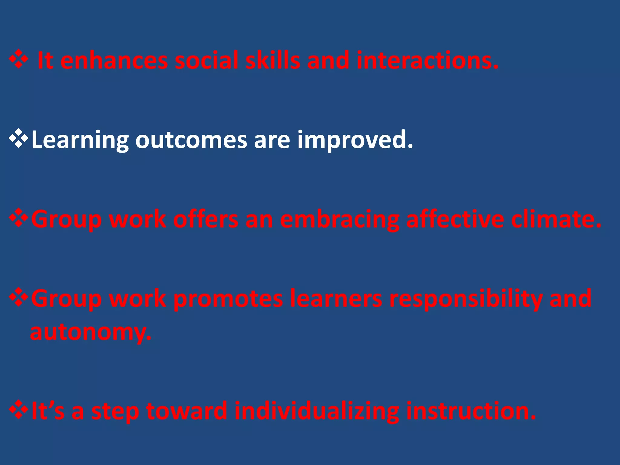  It enhances social skills and interactions.

Learning outcomes are improved.

Group work offers an embracing affective climate.

Group work promotes learners responsibility and
 autonomy.

It’s a step toward individualizing instruction.
 