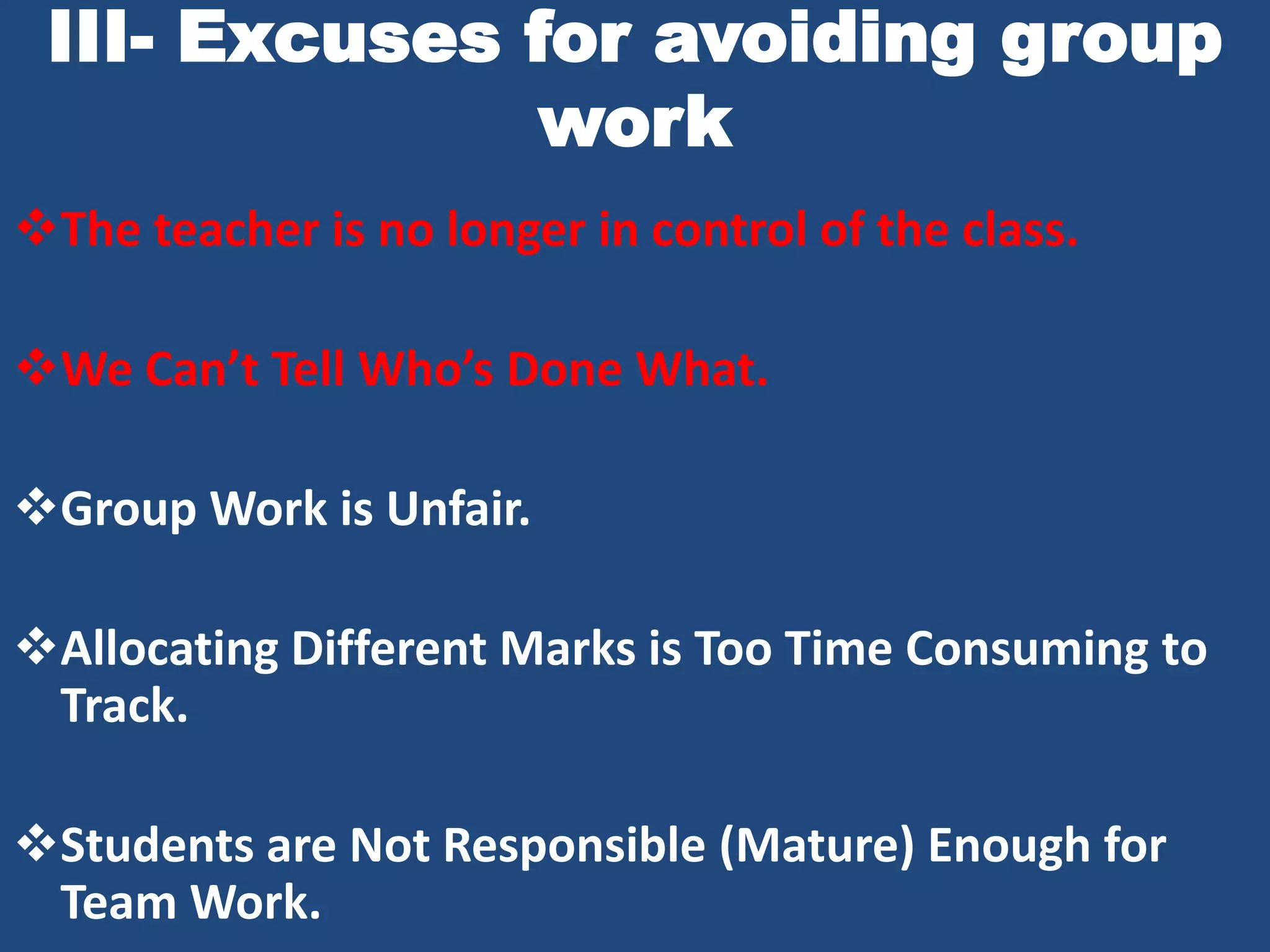 III- Excuses for avoiding group
               work
The teacher is no longer in control of the class.

We Can’t Tell Who’s Done What.

Group Work is Unfair.

Allocating Different Marks is Too Time Consuming to
 Track.

Students are Not Responsible (Mature) Enough for
 Team Work.
 