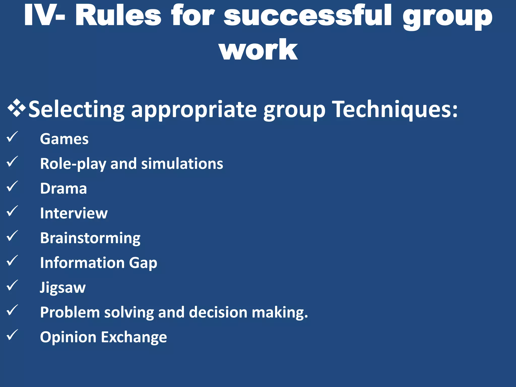 IV- Rules for successful group
                 work

Selecting appropriate group Techniques:
    Games
    Role-play and simulations
    Drama
    Interview
    Brainstorming
    Information Gap
    Jigsaw
    Problem solving and decision making.
    Opinion Exchange
 