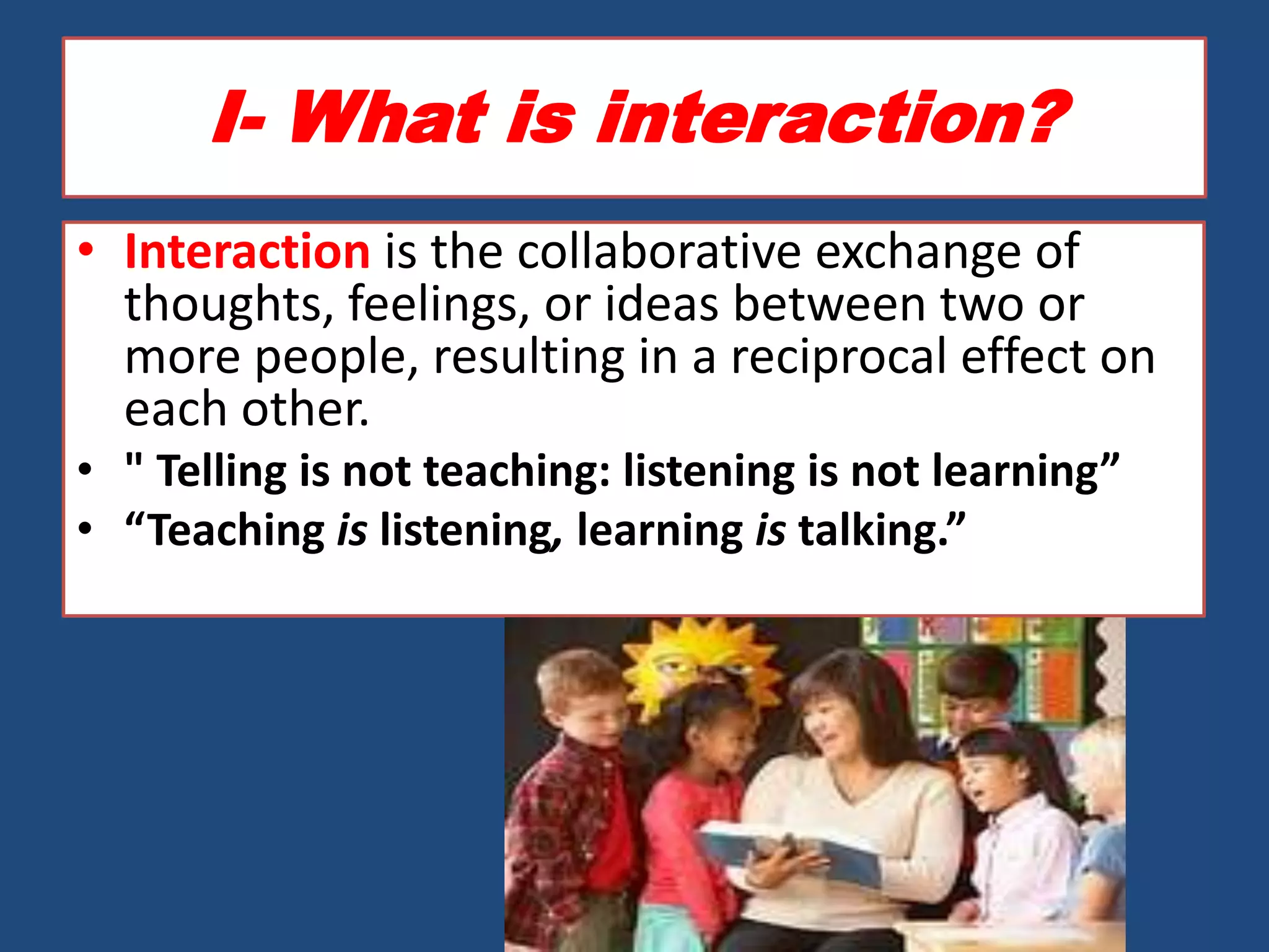 I- What is interaction?
• Interaction is the collaborative exchange of
  thoughts, feelings, or ideas between two or
  more people, resulting in a reciprocal effect on
  each other.
• " Telling is not teaching: listening is not learning”
• “Teaching is listening, learning is talking.”
 