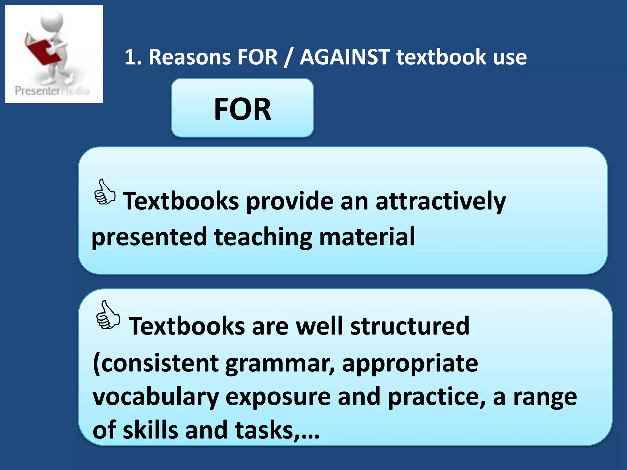 1. Reasons FOR / AGAINST textbook use

          FOR

 Textbooks provide an attractively
presented teaching material


 Textbooks are well structured
(consistent grammar, appropriate
vocabulary exposure and practice, a range
of skills and tasks,…
 