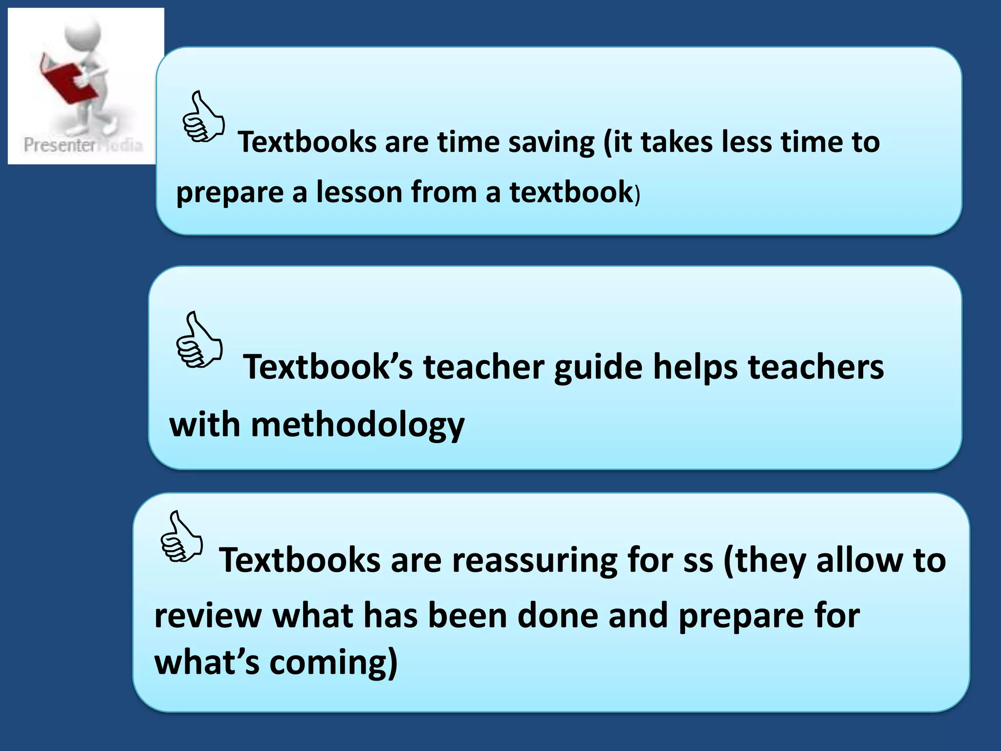    Textbooks are time saving (it takes less time to
 prepare a lesson from a textbook)




 Textbook’s teacher guide helps teachers
with methodology


 Textbooks are reassuring for ss (they allow to
review what has been done and prepare for
what’s coming)
 